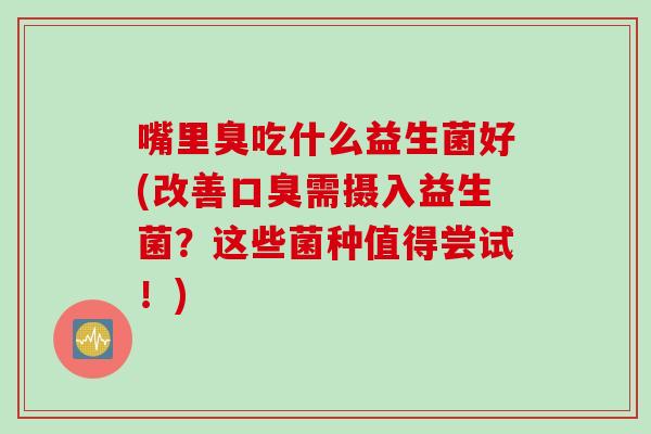 嘴里臭吃什么益生菌好(改善口臭需摄入益生菌？这些菌种值得尝试！)