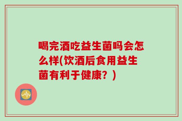 喝完酒吃益生菌吗会怎么样(饮酒后食用益生菌有利于健康？)