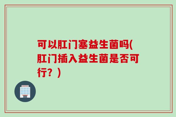 可以肛门塞益生菌吗(肛门插入益生菌是否可行？)