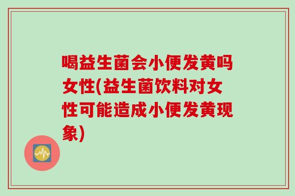 喝益生菌会小便发黄吗女性(益生菌饮料对女性可能造成小便发黄现象)