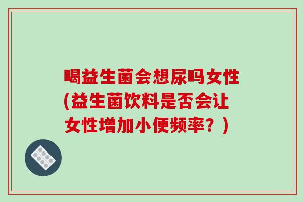 喝益生菌会想尿吗女性(益生菌饮料是否会让女性增加小便频率？)