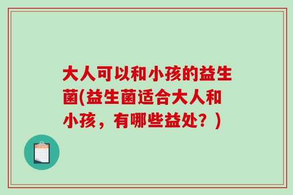 大人可以和小孩的益生菌(益生菌适合大人和小孩，有哪些益处？)