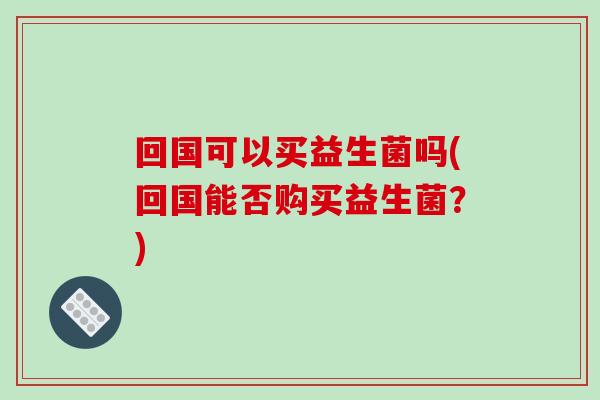 回国可以买益生菌吗(回国能否购买益生菌？)