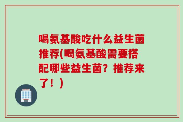 喝氨基酸吃什么益生菌推荐(喝氨基酸需要搭配哪些益生菌？推荐来了！)