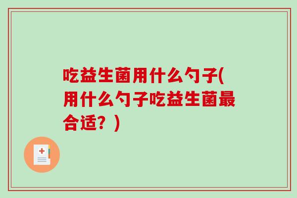 吃益生菌用什么勺子(用什么勺子吃益生菌合适?) 吃益生菌用什么勺子(用什么勺子吃益生菌合适?)