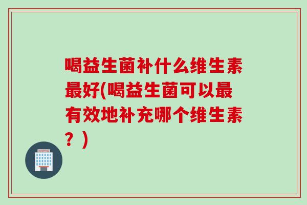 喝益生菌补什么维生素最好(喝益生菌可以最有效地补充哪个维生素？)