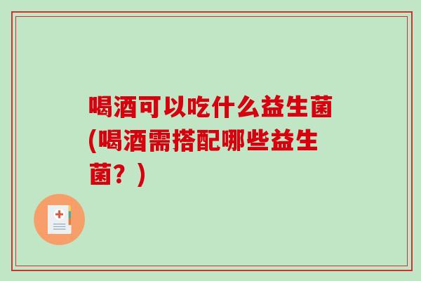 喝酒可以吃什么益生菌(喝酒需搭配哪些益生菌？)