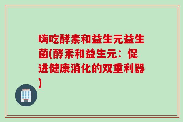 嗨吃酵素和益生元益生菌(酵素和益生元：促进健康消化的双重利器)
