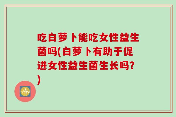 吃白萝卜能吃女性益生菌吗(白萝卜有助于促进女性益生菌生长吗？)