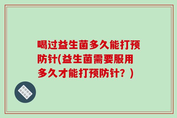 喝过益生菌多久能打针(益生菌需要服用多久才能打针?) 喝过益生菌多久能打针(益生菌需要服用多久才能打针?)