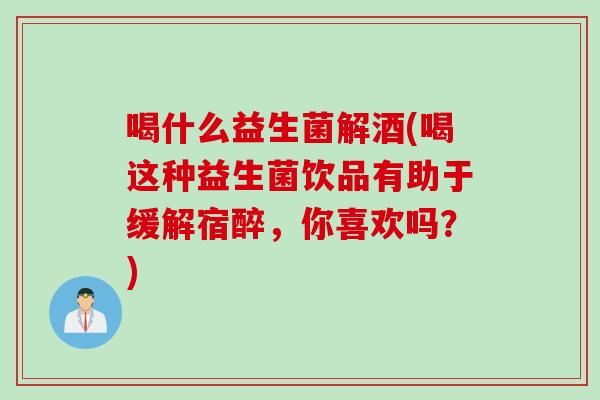 喝什么益生菌解酒(喝这种益生菌饮品有助于缓解宿醉，你喜欢吗？)