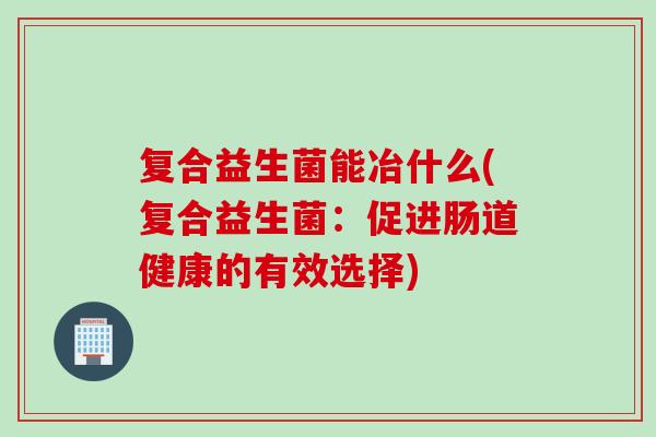 复合益生菌能冶什么(复合益生菌：促进肠道健康的有效选择)