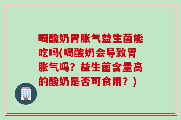 喝酸奶胃胀气益生菌能吃吗(喝酸奶会导致胃胀气吗？益生菌含量高的酸奶是否可食用？)