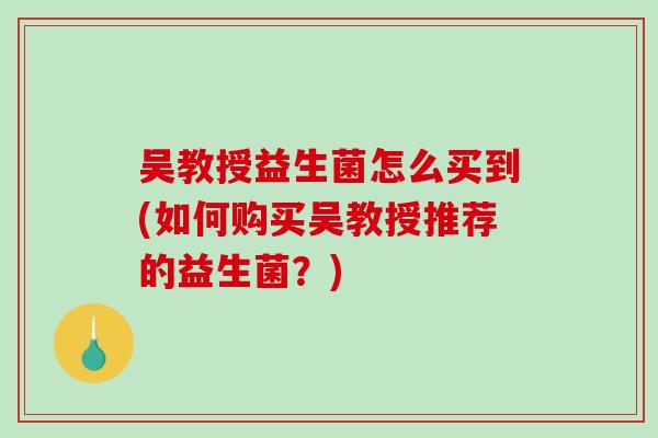吴教授益生菌怎么买到(如何购买吴教授推荐的益生菌？)