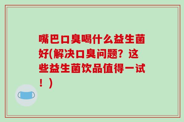 嘴巴口臭喝什么益生菌好(解决口臭问题？这些益生菌饮品值得一试！)