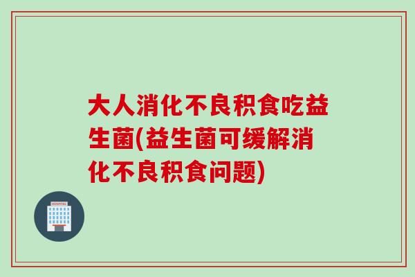 大人消化不良积食吃益生菌(益生菌可缓解消化不良积食问题)