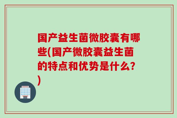 国产益生菌微胶囊有哪些(国产微胶囊益生菌的特点和优势是什么？)