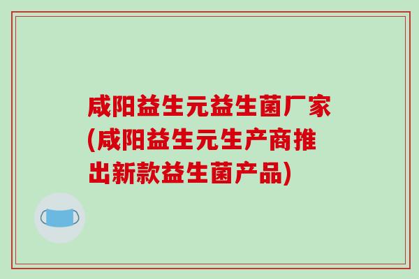 咸阳益生元益生菌厂家(咸阳益生元生产商推出新款益生菌产品)