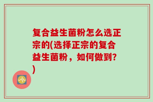 复合益生菌粉怎么选正宗的(选择正宗的复合益生菌粉，如何做到？)