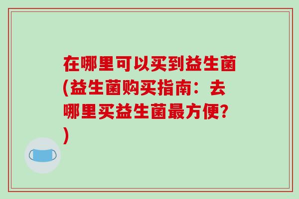 在哪里可以买到益生菌(益生菌购买指南:去哪里买益生菌方便?) 在哪里可以买到益生菌(益生菌购买指南:去哪里买益生菌方便?)