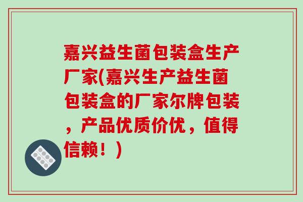 嘉兴益生菌包装盒生产厂家(嘉兴生产益生菌包装盒的厂家尔牌包装,产品优质价优,值得信赖!) 嘉兴益生菌包装盒生产厂家(嘉兴生产益生菌包装盒的厂家尔牌包装,产品优质价优,值得信赖!)
