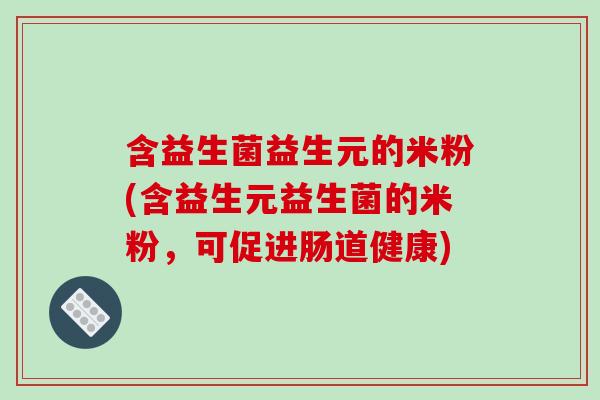 含益生菌益生元的米粉(含益生元益生菌的米粉,可促进肠道健康) 含益生菌益生元的米粉(含益生元益生菌的米粉,可促进肠道健康)