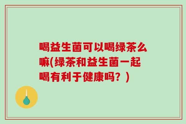 喝益生菌可以喝绿茶么嘛(绿茶和益生菌一起喝有利于健康吗？)