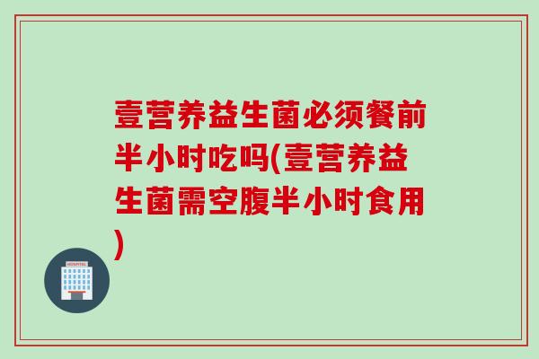 壹营养益生菌必须餐前半小时吃吗(壹营养益生菌需空腹半小时食用) 壹营养益生菌必须餐前半小时吃吗(壹营养益生菌需空腹半小时食用)