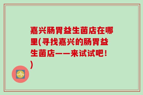 嘉兴肠胃益生菌店在哪里(寻找嘉兴的肠胃益生菌店——来试试吧！)