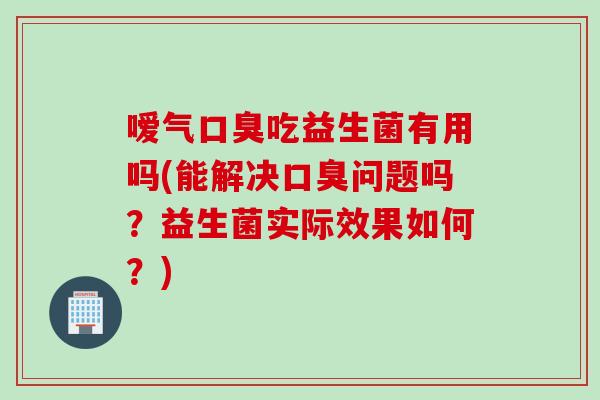 嗳气口臭吃益生菌有用吗(能解决口臭问题吗？益生菌实际效果如何？)
