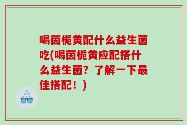 喝茵栀黄配什么益生菌吃(喝茵栀黄应配搭什么益生菌？了解一下最佳搭配！)