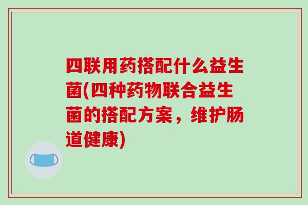 四联用药搭配什么益生菌(四种药物联合益生菌的搭配方案，维护肠道健康)