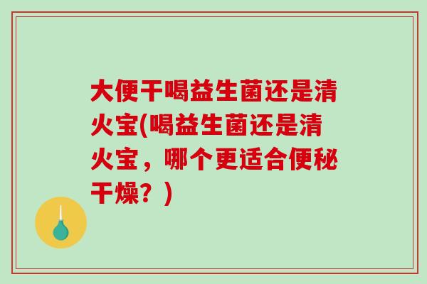 大便干喝益生菌还是清火宝(喝益生菌还是清火宝，哪个更适合干燥？)