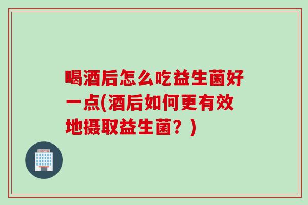 喝酒后怎么吃益生菌好一点(酒后如何更有效地摄取益生菌？)