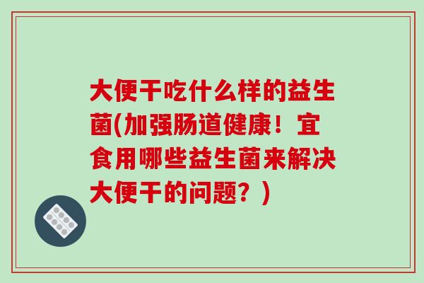 大便干吃什么样的益生菌(加强肠道健康！宜食用哪些益生菌来解决大便干的问题？)