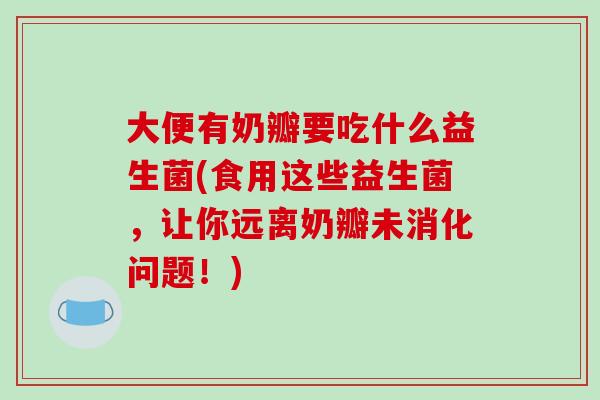 大便有奶瓣要吃什么益生菌(食用这些益生菌，让你远离奶瓣未消化问题！)
