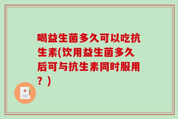 喝益生菌多久可以吃抗生素(饮用益生菌多久后可与抗生素同时服用？)