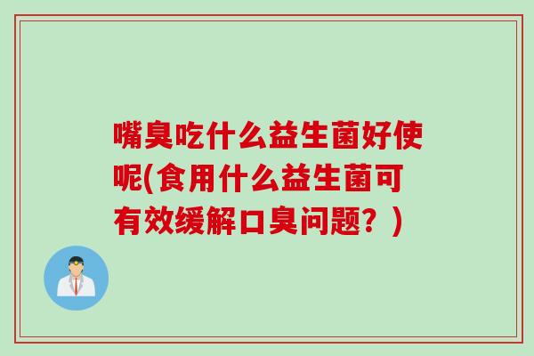嘴臭吃什么益生菌好使呢(食用什么益生菌可有效缓解口臭问题？)