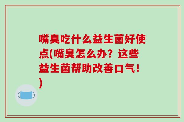 嘴臭吃什么益生菌好使点(嘴臭怎么办？这些益生菌帮助改善口气！)