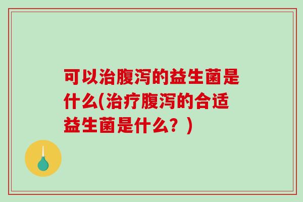 可以治腹泻的益生菌是什么(治疗腹泻的合适益生菌是什么？)