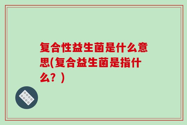 复合性益生菌是什么意思(复合益生菌是指什么？)