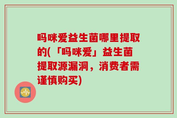吗咪爱益生菌哪里提取的(「吗咪爱」益生菌提取源漏洞,消费者需谨慎购买) 吗咪爱益生菌哪里提取的(「吗咪爱」益生菌提取源漏洞,消费者需谨慎购买)