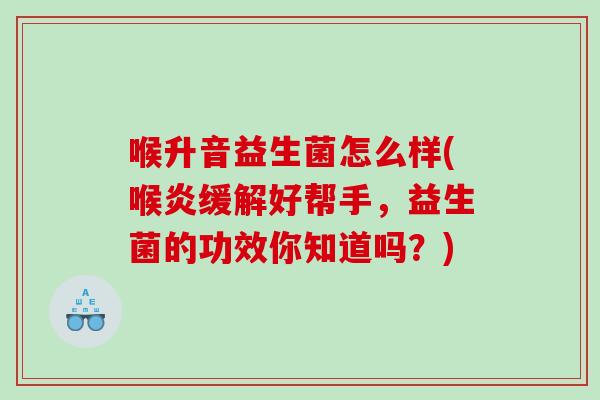 喉升音益生菌怎么样(喉炎缓解好帮手，益生菌的功效你知道吗？)