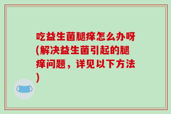 吃益生菌腿痒怎么办呀(解决益生菌引起的腿痒问题，详见以下方法)