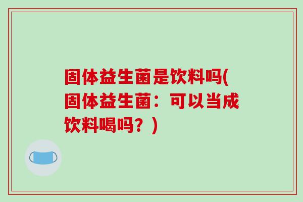 固体益生菌是饮料吗(固体益生菌：可以当成饮料喝吗？)