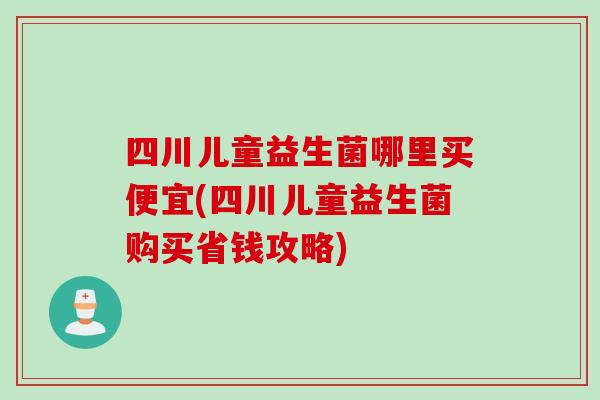 四川儿童益生菌哪里买便宜(四川儿童益生菌购买省钱攻略)
