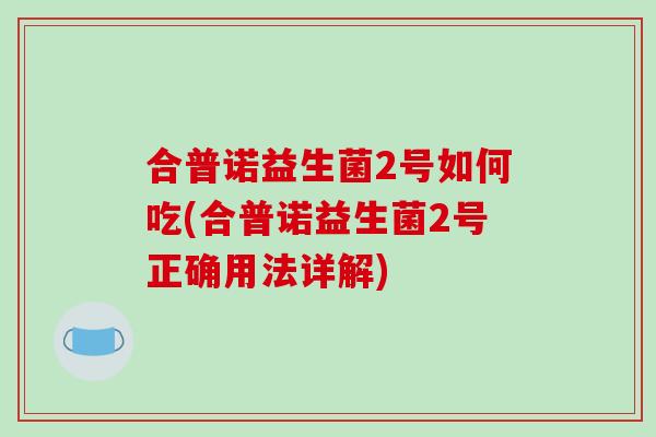 合普诺益生菌2号如何吃(合普诺益生菌2号正确用法详解) 合普诺益生菌2号如何吃(合普诺益生菌2号正确用法详解)