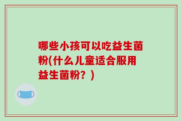 哪些小孩可以吃益生菌粉(什么儿童适合服用益生菌粉？)