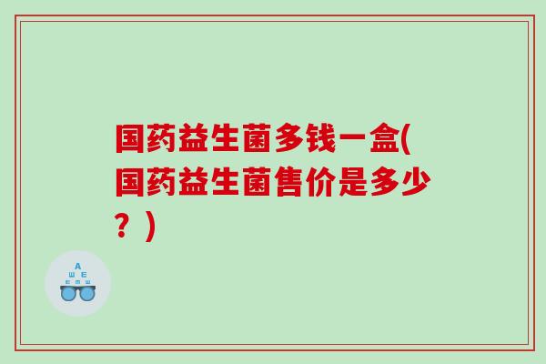 国药益生菌多钱一盒(国药益生菌售价是多少？)