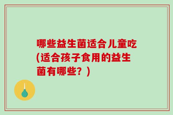 哪些益生菌适合儿童吃(适合孩子食用的益生菌有哪些？)